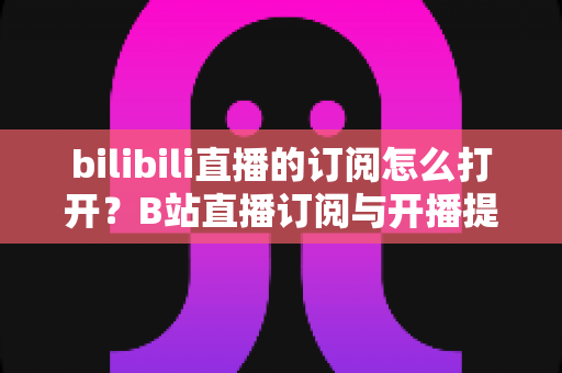 bilibili直播的订阅怎么打开？B站直播订阅与开播提醒开启全流程图文指南