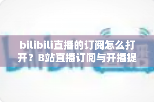 bilibili直播的订阅怎么打开？B站直播订阅与开播提醒开启全流程图文指南