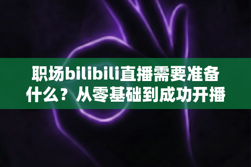 职场bilibili直播需要准备什么?从零基础到成功开播的全方位准备指南与实用避坑攻略 职场bilibili直播需要准备什么?从零基础到成功开播的全方位准备指南与实用避坑攻略