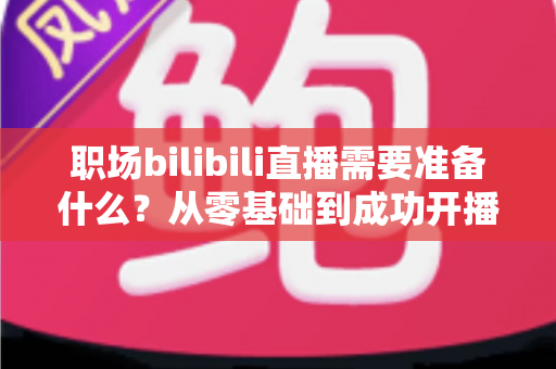 职场bilibili直播需要准备什么?从零基础到成功开播的全方位准备指南与实用避坑攻略 职场bilibili直播需要准备什么?从零基础到成功开播的全方位准备指南与实用避坑攻略