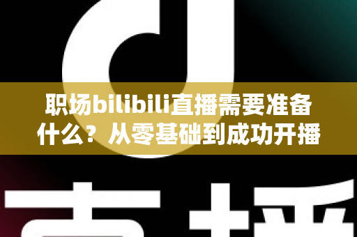 职场bilibili直播需要准备什么?从零基础到成功开播的全方位准备指南与实用避坑攻略 职场bilibili直播需要准备什么?从零基础到成功开播的全方位准备指南与实用避坑攻略