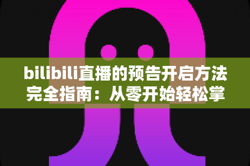 bilibili直播的预告开启方法完全指南：从零开始轻松掌握直播预告设置技巧