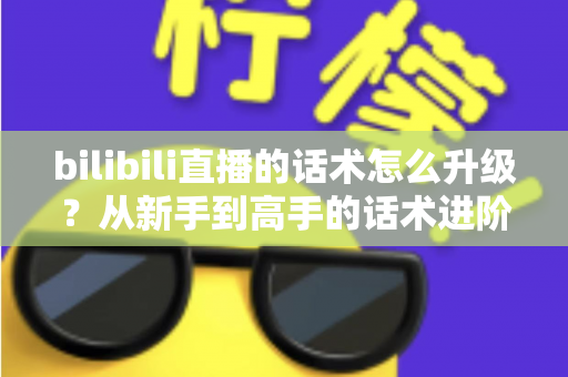 bilibili直播的话术怎么升级？从新手到高手的话术进阶实战指南