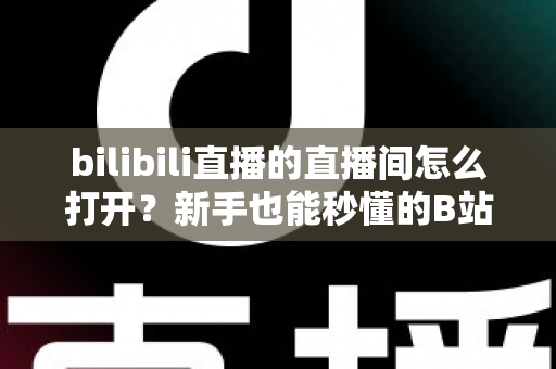 bilibili直播的直播间怎么打开？新手也能秒懂的B站直播间观看与开播全攻略