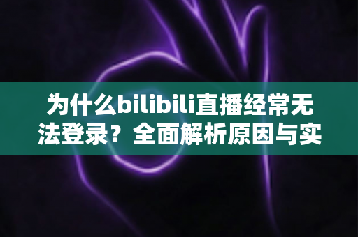 为什么bilibili直播经常无法登录？全面解析原因与实用解决方案一站式指南