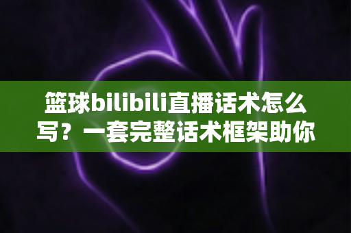 篮球bilibili直播话术怎么写？一套完整话术框架助你打造高人气篮球直播间