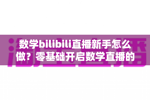 数学bilibili直播新手怎么做？零基础开启数学直播的涨粉变现全攻略