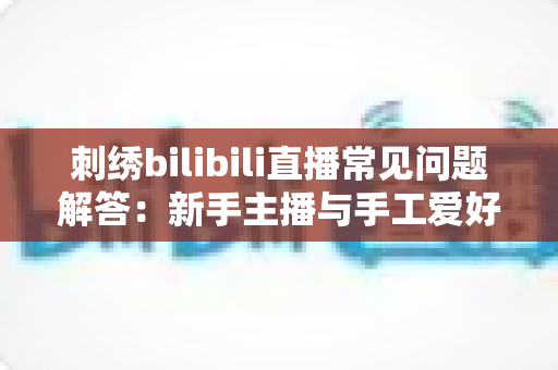 刺绣bilibili直播常见问题解答：新手主播与手工爱好者的必备通关指南