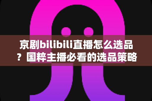 京剧bilibili直播怎么选品?国粹主播必看的选品策略与实战全指南 京剧bilibili直播怎么选品?国粹主播必看的选品策略与实战全指南