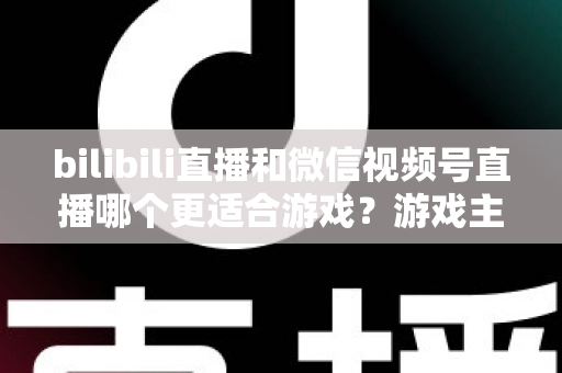 bilibili直播和微信视频号直播哪个更适合游戏？游戏主播选平台深度对比与实战指南