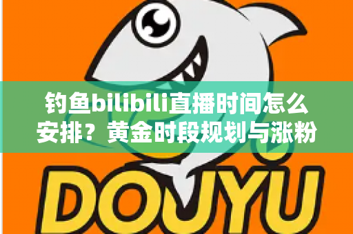 钓鱼bilibili直播时间怎么安排？黄金时段规划与涨粉全攻略，助你钓获流量大鱼！