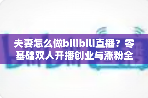 夫妻怎么做bilibili直播？零基础双人开播创业与涨粉全攻略