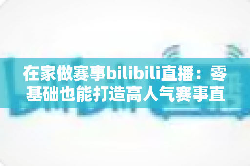 在家做赛事bilibili直播：零基础也能打造高人气赛事直播间的完整攻略