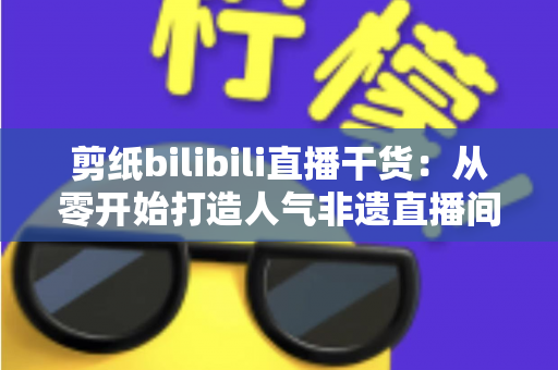 剪纸bilibili直播干货：从零开始打造人气非遗直播间全攻略
