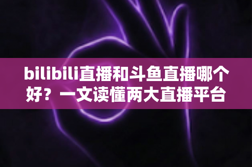 bilibili直播和斗鱼直播哪个好?一文读懂两大直播平台的差异与选择指南 bilibili直播和斗鱼直播哪个好?一文读懂两大直播平台的差异与选择指南