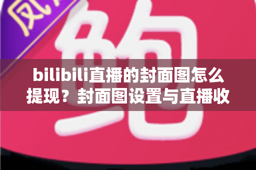 bilibili直播的封面图怎么提现？封面图设置与直播收益提现一站式实用指南