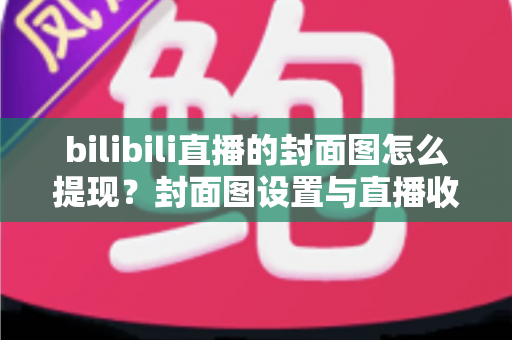 bilibili直播的封面图怎么提现？封面图设置与直播收益提现一站式实用指南