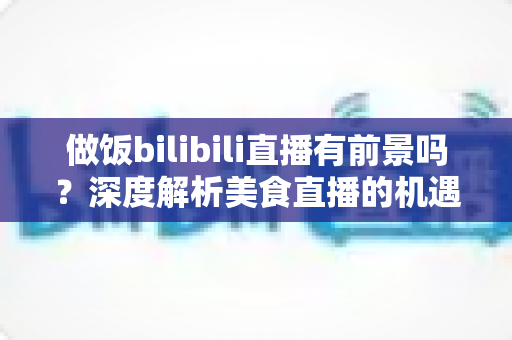 做饭bilibili直播有前景吗？深度解析美食直播的机遇、变现与入局指南