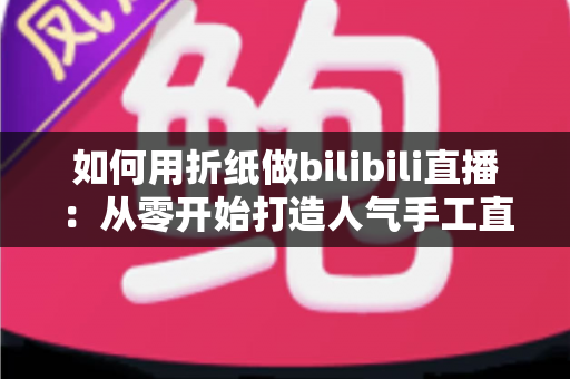 如何用折纸做bilibili直播:从零开始打造人气手工直播间的完整攻略 如何用折纸做bilibili直播:从零开始打造人气手工直播间的完整攻略