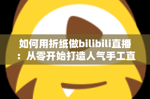 如何用折纸做bilibili直播:从零开始打造人气手工直播间的完整攻略 如何用折纸做bilibili直播:从零开始打造人气手工直播间的完整攻略