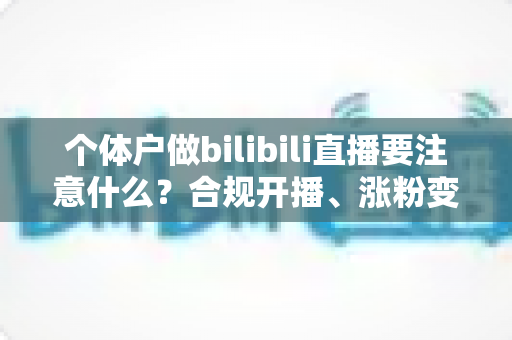 个体户做bilibili直播要注意什么？合规开播、涨粉变现全流程指南