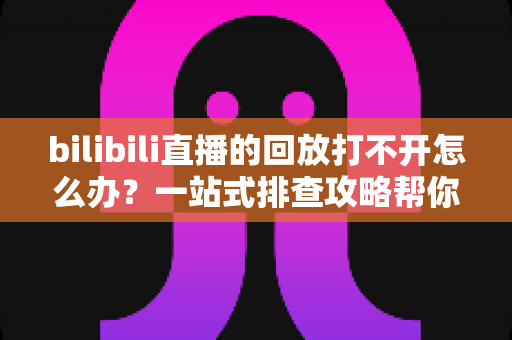 bilibili直播的回放打不开怎么办？一站式排查攻略帮你快速解决问题