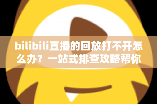 bilibili直播的回放打不开怎么办？一站式排查攻略帮你快速解决问题