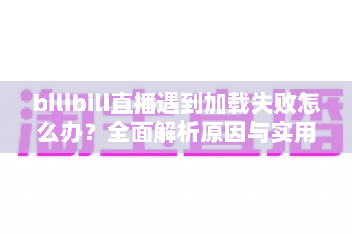 bilibili直播遇到加载失败怎么办？全面解析原因与实用解决技巧，助你畅快观看每一场直播