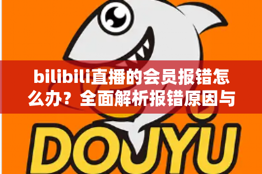 bilibili直播的会员报错怎么办？全面解析报错原因与高效解决攻略