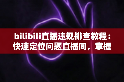 bilibili直播违规排查教程：快速定位问题直播间，掌握自查、整改与申诉全流程