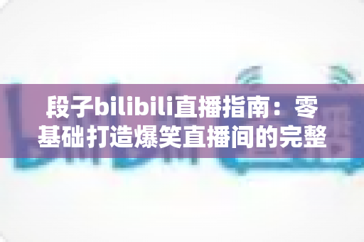 段子bilibili直播指南：零基础打造爆笑直播间的完整攻略