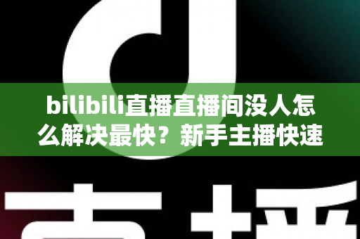 bilibili直播直播间没人怎么解决最快？新手主播快速提升人气实战全攻略