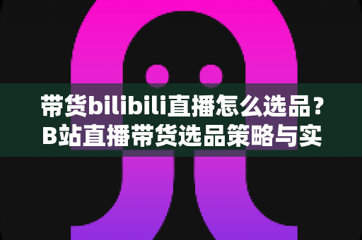 带货bilibili直播怎么选品?B站直播带货选品策略与实战技巧全解析 带货bilibili直播怎么选品?B站直播带货选品策略与实战技巧全解析