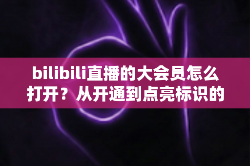 bilibili直播的大会员怎么打开?从开通到点亮标识的完整实用指南 bilibili直播的大会员怎么打开?从开通到点亮标识的完整实用指南