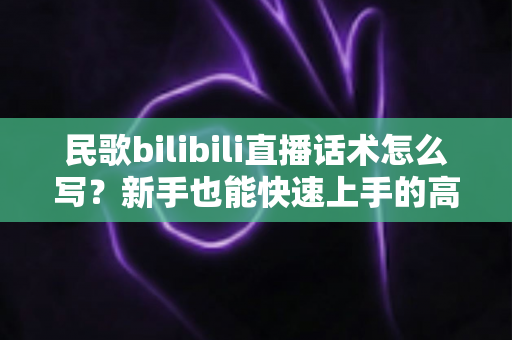 民歌bilibili直播话术怎么写？新手也能快速上手的高人气直播间话术全攻略