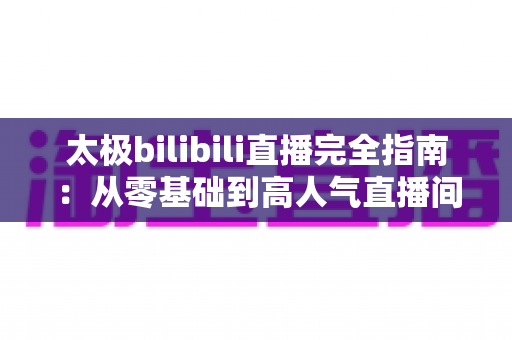 太极bilibili直播完全指南:从零基础到高人气直播间,新手也能快速上手的实战教程 太极bilibili直播完全指南:从零基础到高人气直播间,新手也能快速上手的实战教程