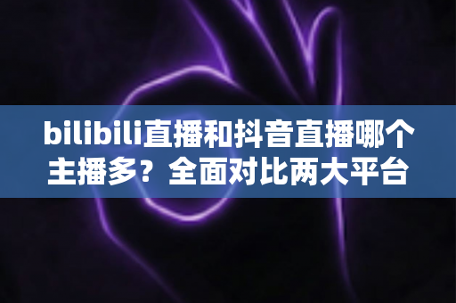 bilibili直播和抖音直播哪个主播多?全面对比两大平台主播数量与直播生态 bilibili直播和抖音直播哪个主播多?全面对比两大平台主播数量与直播生态