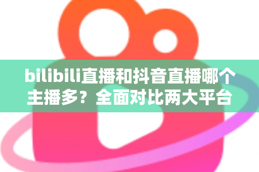 bilibili直播和抖音直播哪个主播多？全面对比两大平台主播数量与直播生态