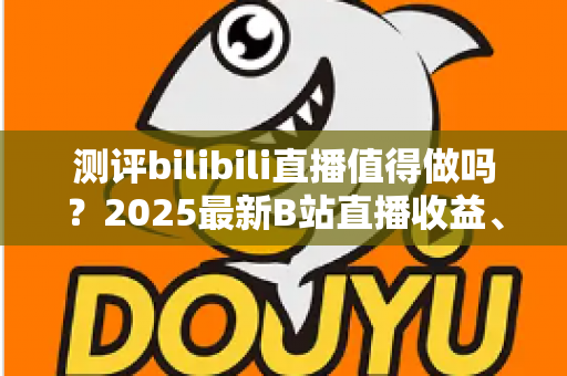 测评bilibili直播值得做吗?2025最新B站直播收益、流量与入局价值全面测评 测评bilibili直播值得做吗?2025最新B站直播收益、流量与入局价值全面测评
