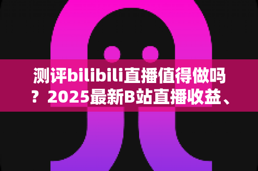 测评bilibili直播值得做吗?2025最新B站直播收益、流量与入局价值全面测评 测评bilibili直播值得做吗?2025最新B站直播收益、流量与入局价值全面测评