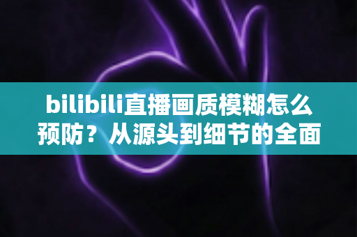 bilibili直播画质模糊怎么预防？从源头到细节的全面防模糊实战指南