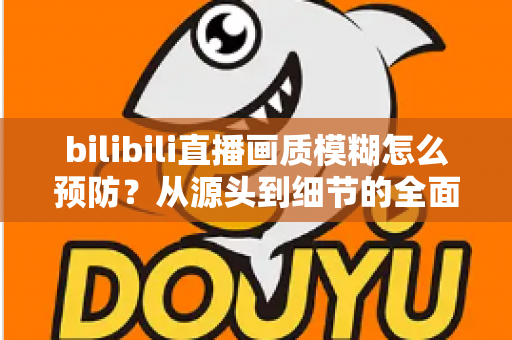 bilibili直播画质模糊怎么预防？从源头到细节的全面防模糊实战指南