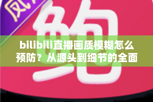 bilibili直播画质模糊怎么预防？从源头到细节的全面防模糊实战指南