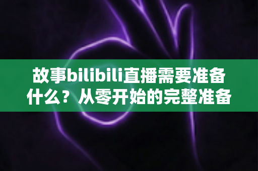 故事bilibili直播需要准备什么?从零开始的完整准备清单与实战指南 故事bilibili直播需要准备什么?从零开始的完整准备清单与实战指南