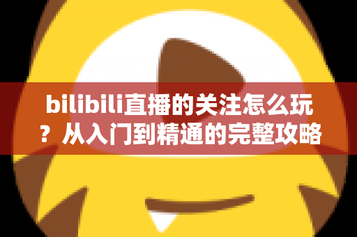 bilibili直播的关注怎么玩？从入门到精通的完整攻略指南