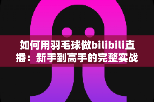 如何用羽毛球做bilibili直播：新手到高手的完整实战指南