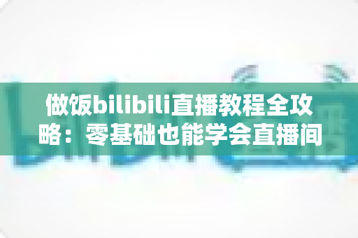 做饭bilibili直播教程全攻略：零基础也能学会直播间烹饪技巧，轻松变身美食达人