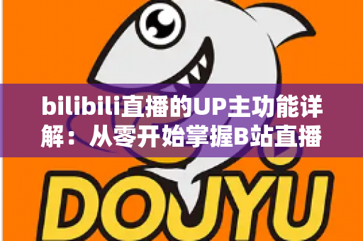 bilibili直播的UP主功能详解：从零开始掌握B站直播运营与变现的全套核心玩法