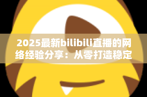 2025最新bilibili直播的网络经验分享：从零打造稳定高清直播的实用指南