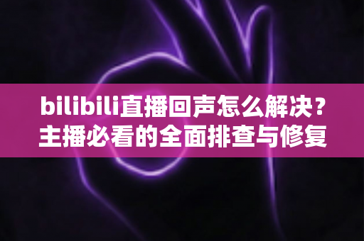 bilibili直播回声怎么解决？主播必看的全面排查与修复指南